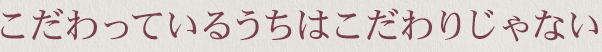 こだわってるうちはこだわりじゃない
